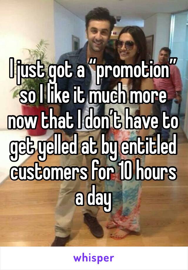 I just got a “promotion” so I like it much more now that I don’t have to get yelled at by entitled customers for 10 hours a day 