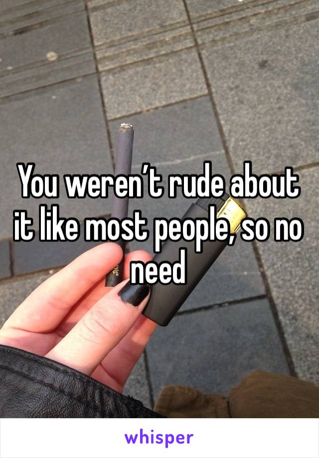 You weren’t rude about it like most people, so no need 