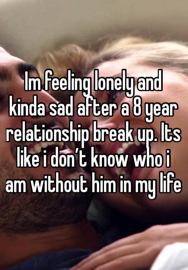 Im feeling lonely and kinda sad after a 8 year relationship break up. Its like i don’t know who i am without him in my life