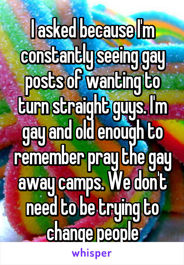 I asked because I'm constantly seeing gay posts of wanting to turn straight guys. I'm gay and old enough to remember pray the gay away camps. We don't need to be trying to change people