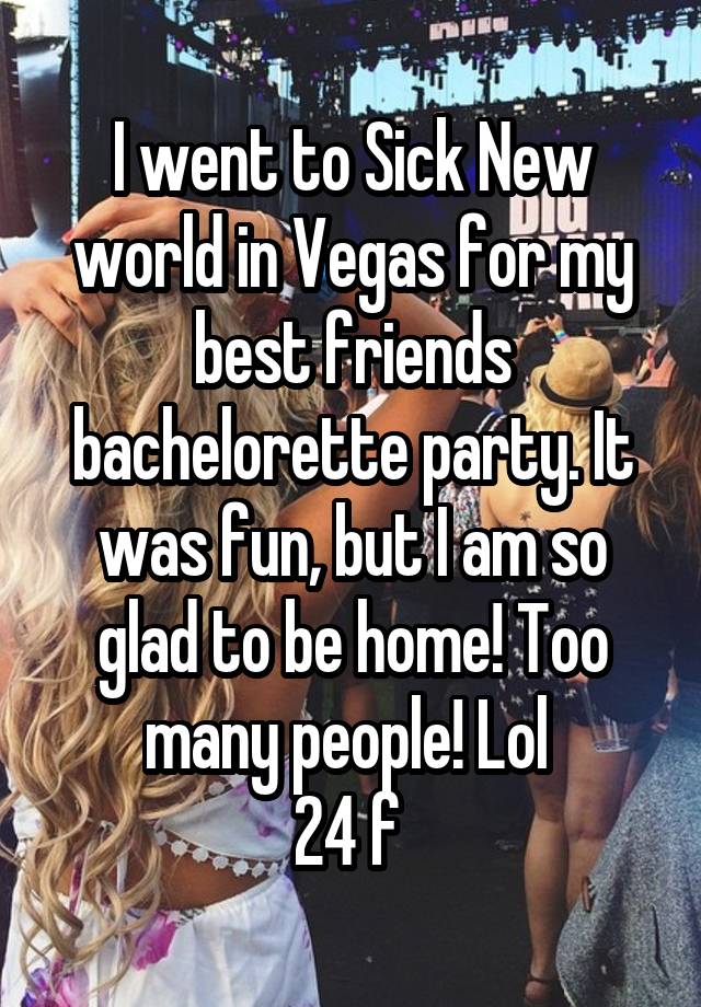 I went to Sick New world in Vegas for my best friends bachelorette party. It was fun, but I am so glad to be home! Too many people! Lol 
24 f 