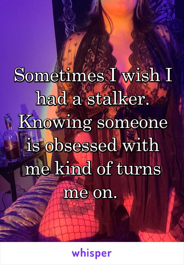 Sometimes I wish I had a stalker. Knowing someone is obsessed with me kind of turns me on. 