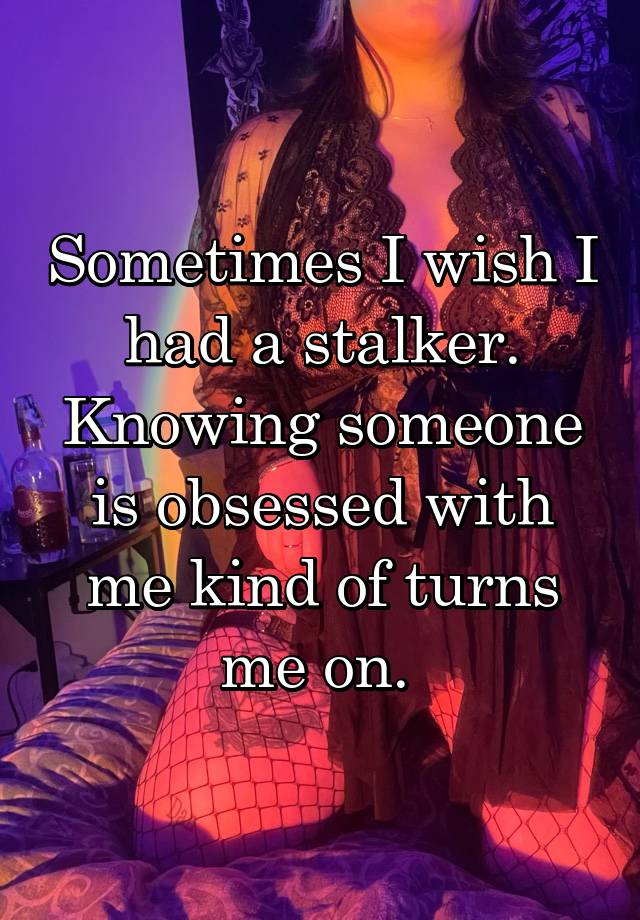 Sometimes I wish I had a stalker. Knowing someone is obsessed with me kind of turns me on. 