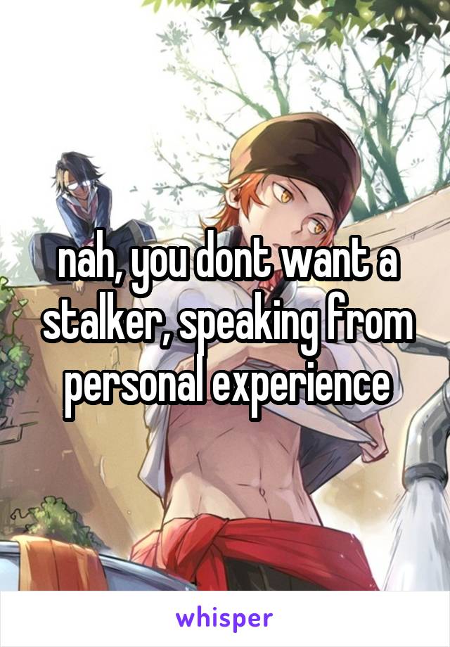 nah, you dont want a stalker, speaking from personal experience