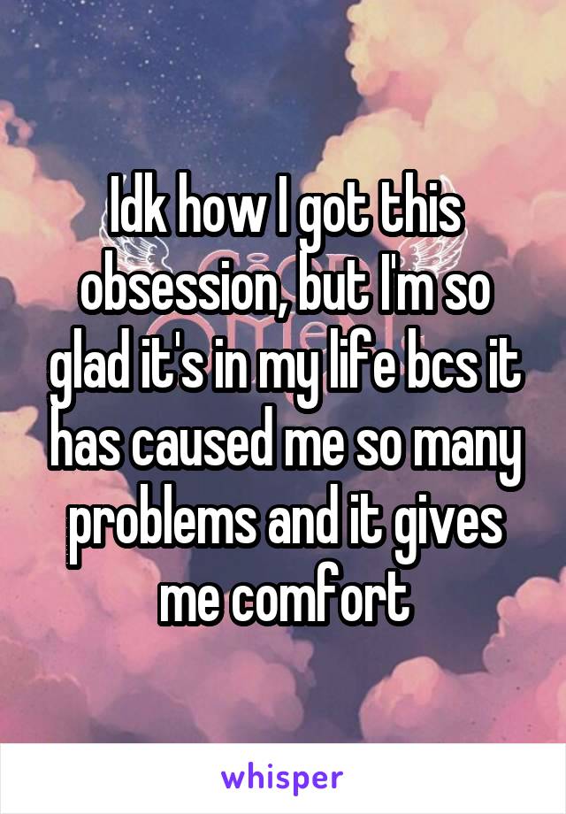 Idk how I got this obsession, but I'm so glad it's in my life bcs it has caused me so many problems and it gives me comfort