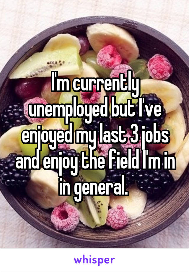 I'm currently unemployed but I've enjoyed my last 3 jobs and enjoy the field I'm in in general. 