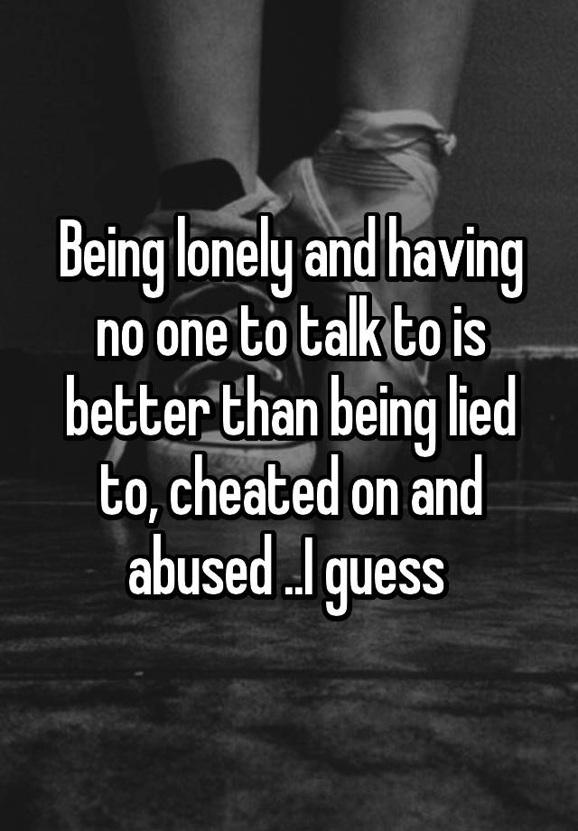 Being lonely and having no one to talk to is better than being lied to, cheated on and abused ..I guess 
