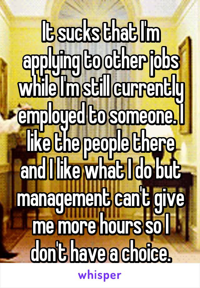 It sucks that I'm applying to other jobs while I'm still currently employed to someone. I like the people there and I like what I do but management can't give me more hours so I don't have a choice.