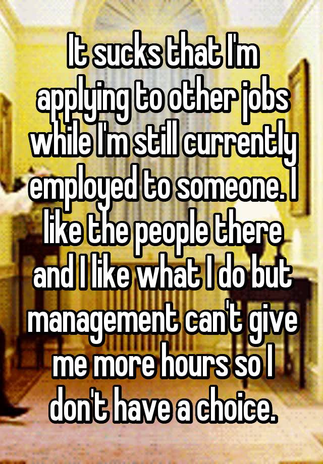 It sucks that I'm applying to other jobs while I'm still currently employed to someone. I like the people there and I like what I do but management can't give me more hours so I don't have a choice.