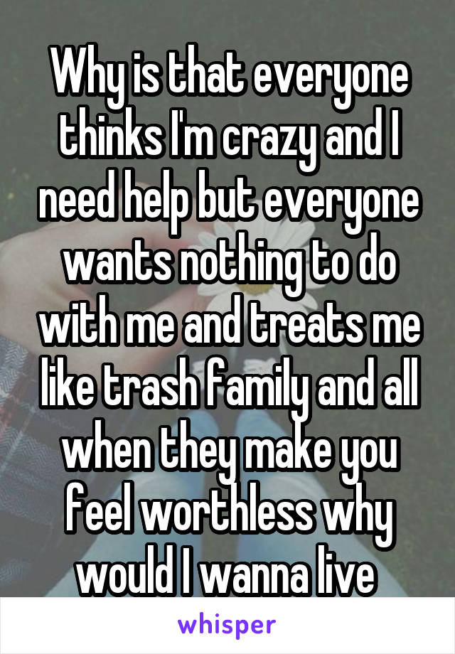 Why is that everyone thinks I'm crazy and I need help but everyone wants nothing to do with me and treats me like trash family and all when they make you feel worthless why would I wanna live 