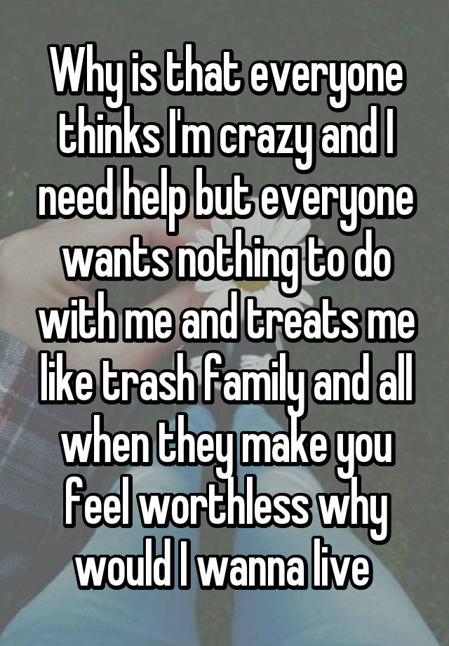 Why is that everyone thinks I'm crazy and I need help but everyone wants nothing to do with me and treats me like trash family and all when they make you feel worthless why would I wanna live 