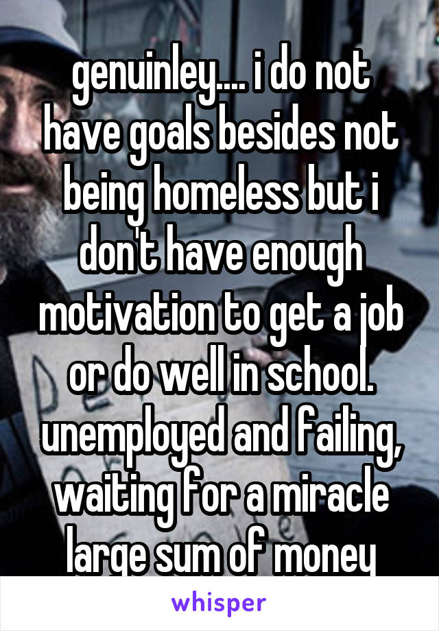 genuinley.... i do not have goals besides not being homeless but i don't have enough motivation to get a job or do well in school. unemployed and failing, waiting for a miracle large sum of money