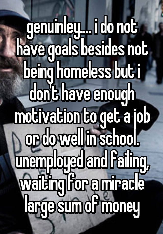 genuinley.... i do not have goals besides not being homeless but i don't have enough motivation to get a job or do well in school. unemployed and failing, waiting for a miracle large sum of money