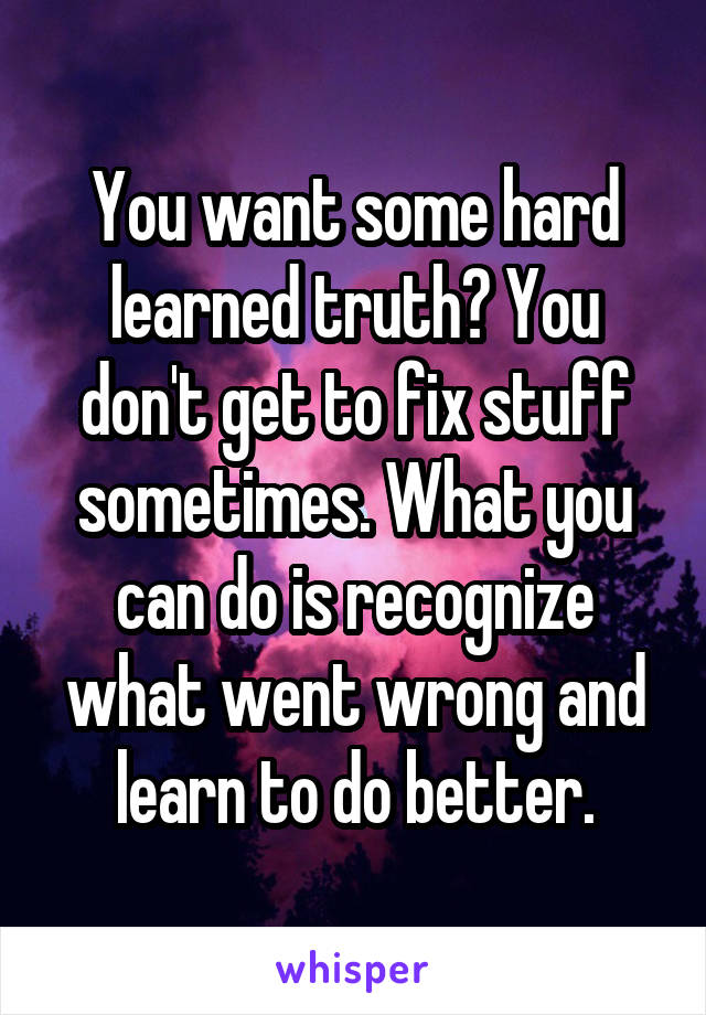 You want some hard learned truth? You don't get to fix stuff sometimes. What you can do is recognize what went wrong and learn to do better.