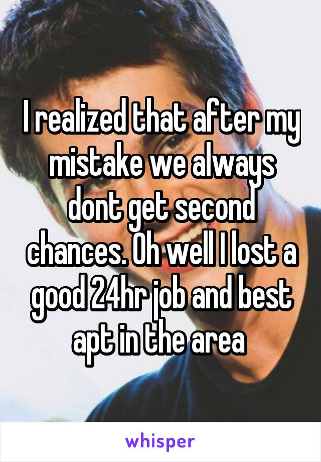 I realized that after my mistake we always dont get second chances. Oh well I lost a good 24hr job and best apt in the area 