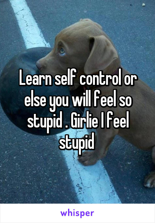 Learn self control or else you will feel so stupid . Girlie I feel stupid 