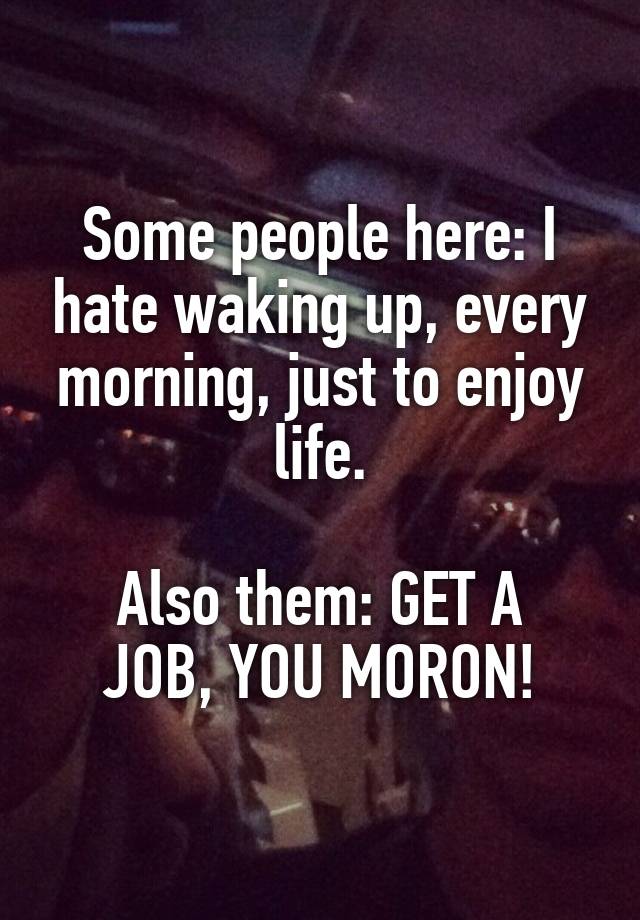 Some people here: I hate waking up, every morning, just to enjoy life.

Also them: GET A JOB, YOU MORON!