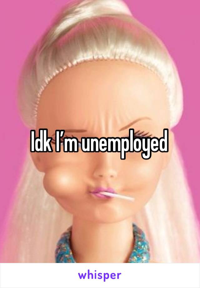 Idk I’m unemployed