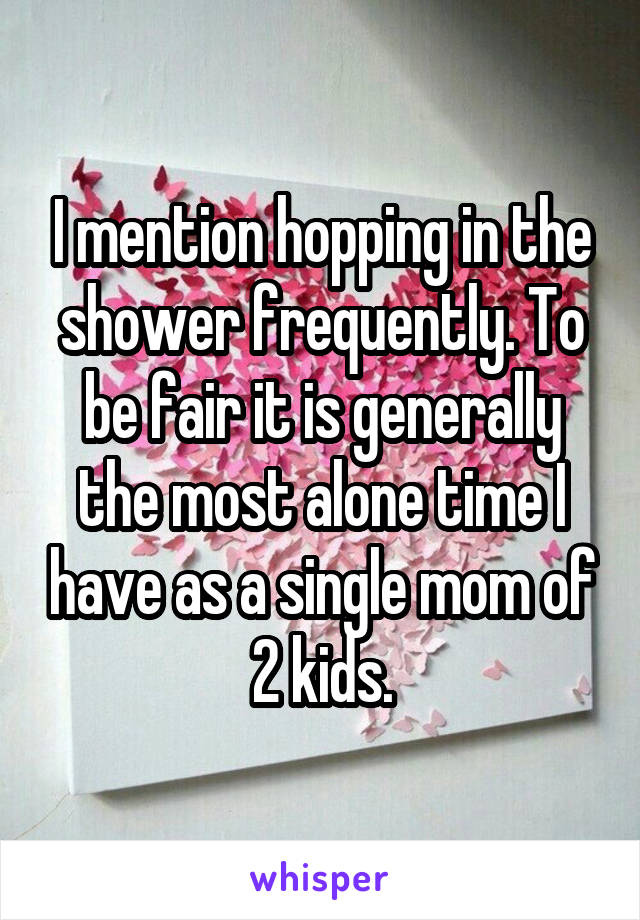 I mention hopping in the shower frequently. To be fair it is generally the most alone time I have as a single mom of 2 kids.