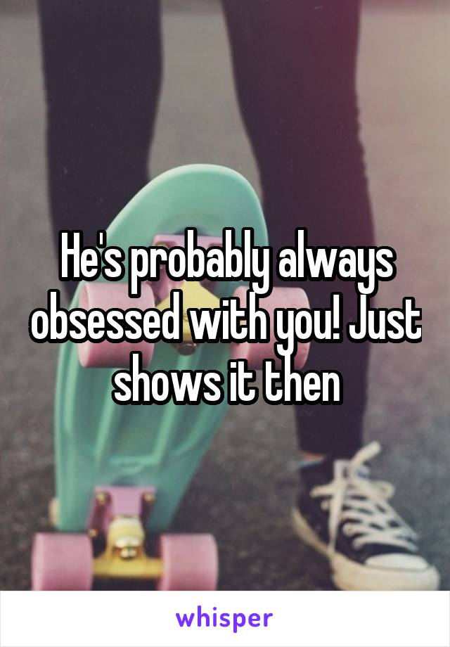 He's probably always obsessed with you! Just shows it then