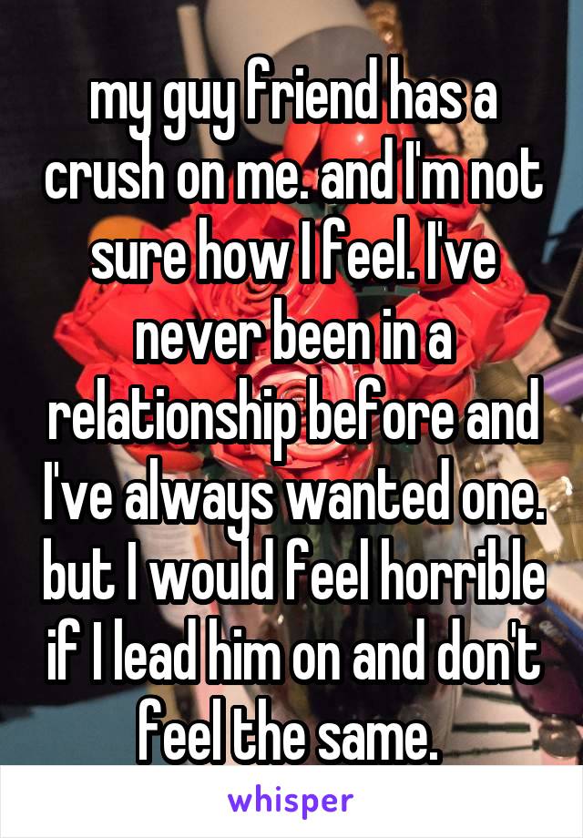 my guy friend has a crush on me. and I'm not sure how I feel. I've never been in a relationship before and I've always wanted one. but I would feel horrible if I lead him on and don't feel the same. 