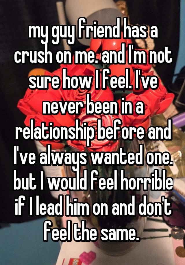 my guy friend has a crush on me. and I'm not sure how I feel. I've never been in a relationship before and I've always wanted one. but I would feel horrible if I lead him on and don't feel the same. 
