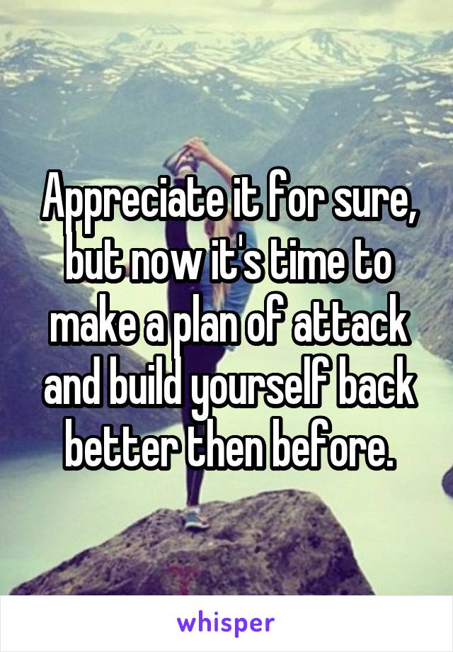 Appreciate it for sure, but now it's time to make a plan of attack and build yourself back better then before.