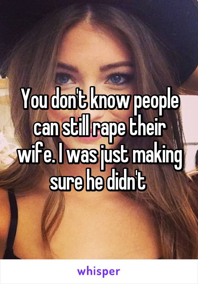 You don't know people can still rape their wife. I was just making sure he didn't 