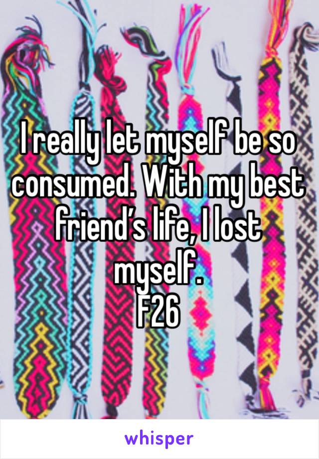 I really let myself be so consumed. With my best friend’s life, I lost myself.
F26 