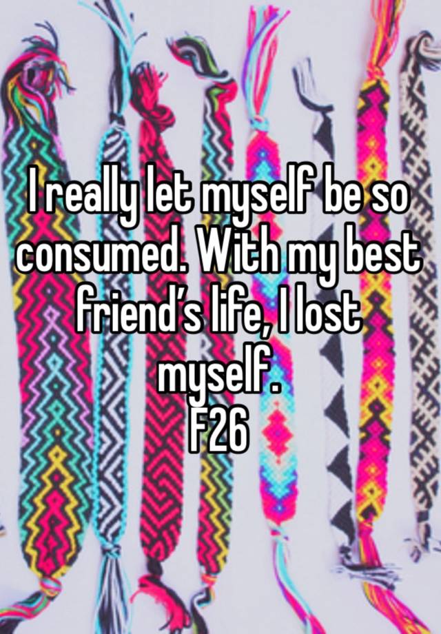 I really let myself be so consumed. With my best friend’s life, I lost myself.
F26 