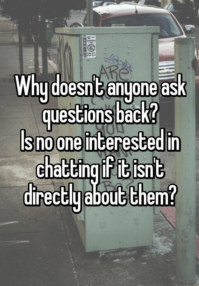 Why doesn't anyone ask questions back?
Is no one interested in chatting if it isn't directly about them?