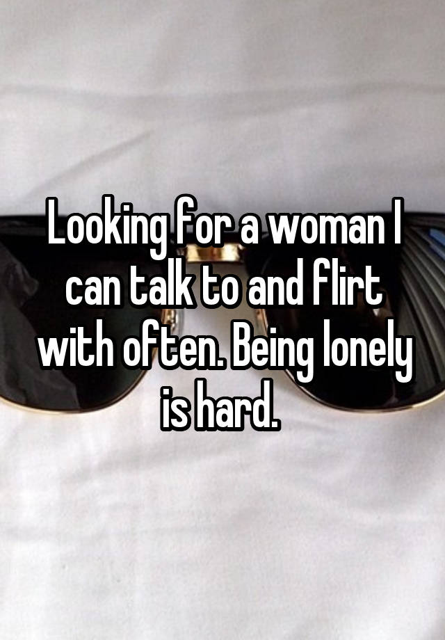 Looking for a woman I can talk to and flirt with often. Being lonely is hard. 
