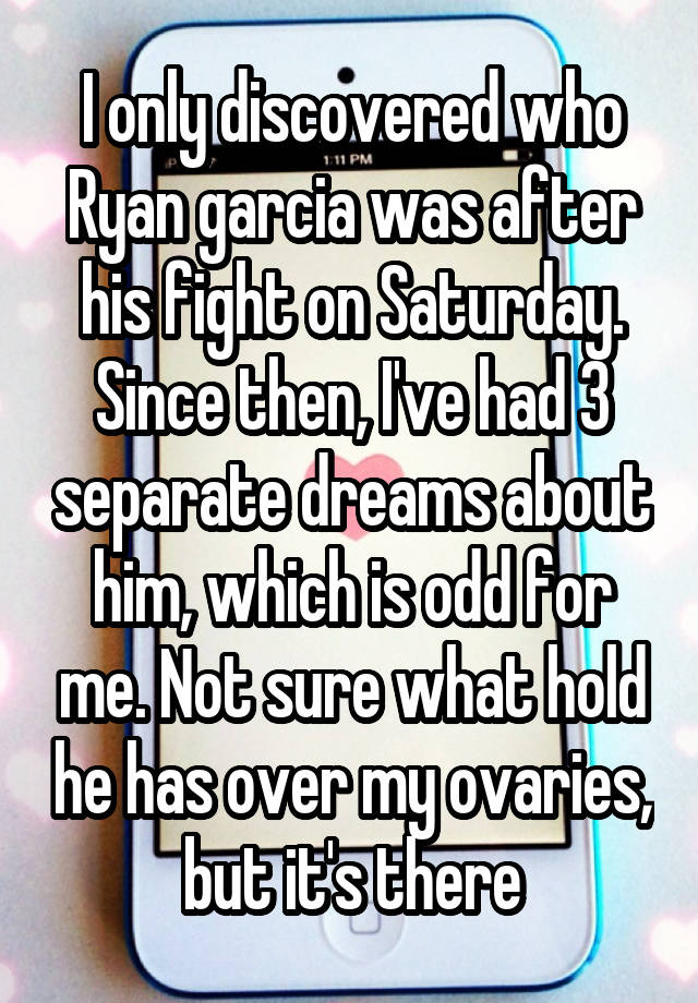 I only discovered who Ryan garcia was after his fight on Saturday. Since then, I've had 3 separate dreams about him, which is odd for me. Not sure what hold he has over my ovaries, but it's there