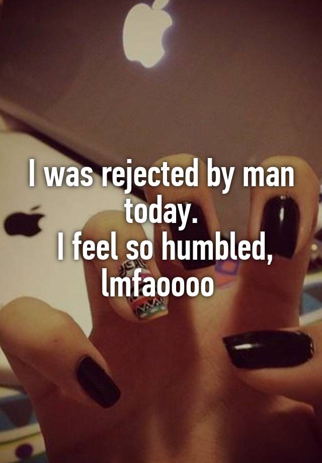 I was rejected by man today.
 I feel so humbled, lmfaoooo 