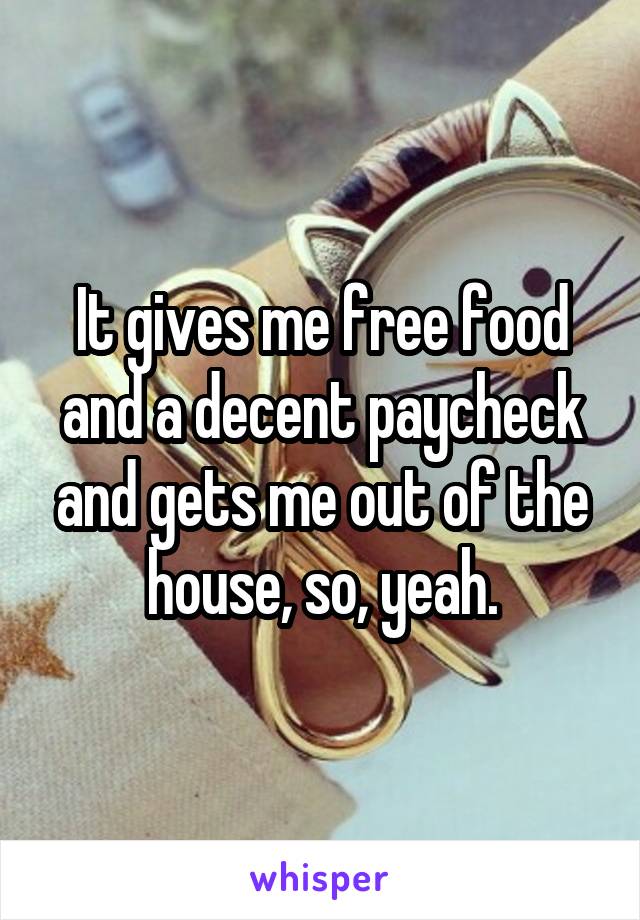 It gives me free food and a decent paycheck and gets me out of the house, so, yeah.