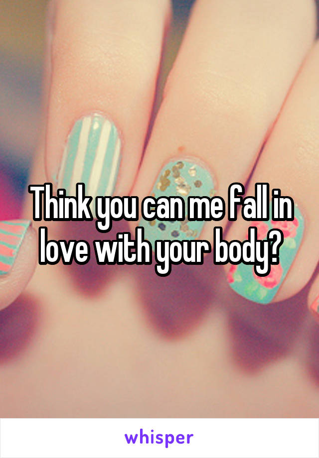 Think you can me fall in love with your body?