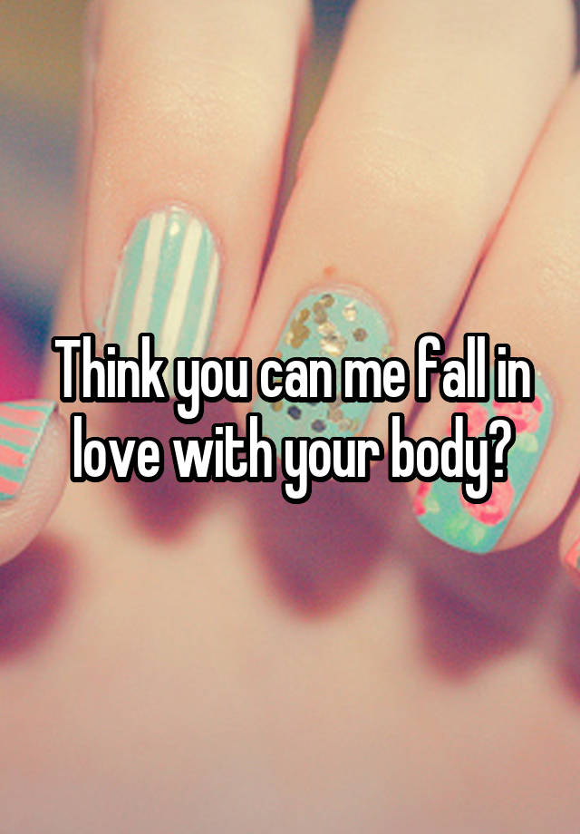 Think you can me fall in love with your body?