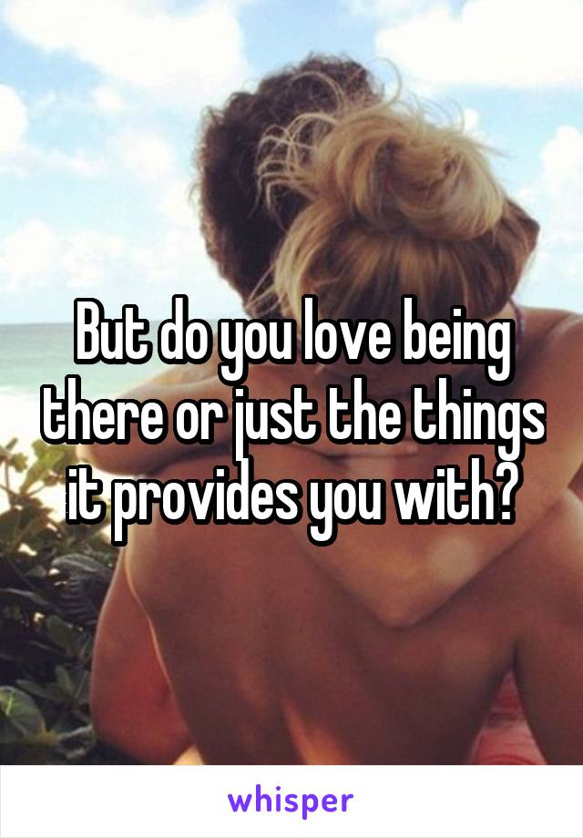 But do you love being there or just the things it provides you with?