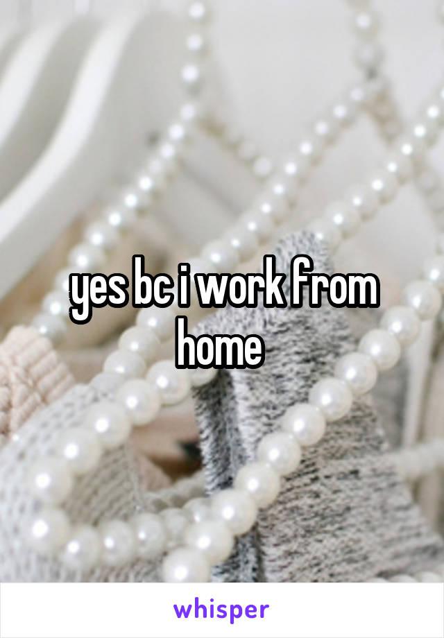 yes bc i work from home 