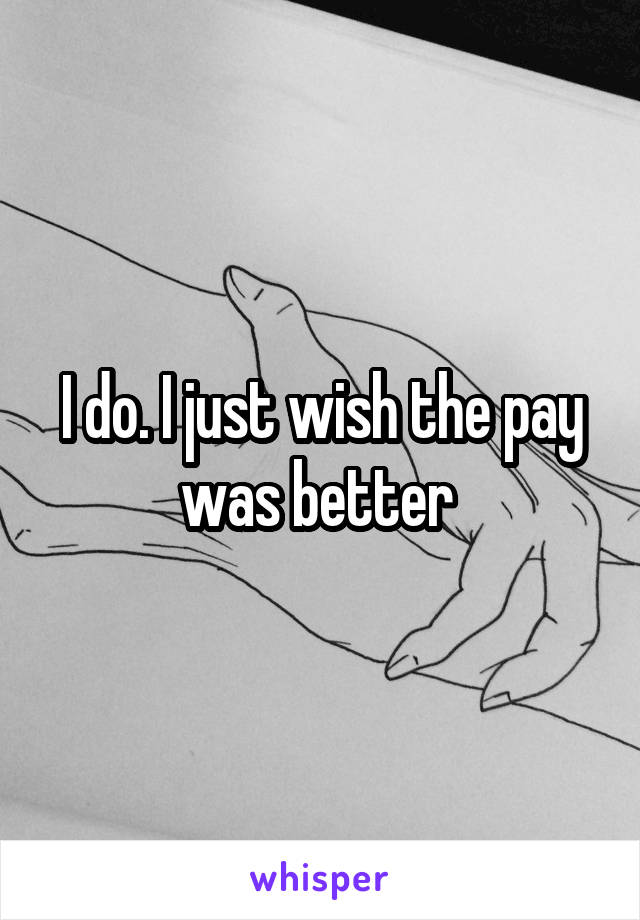 I do. I just wish the pay was better 