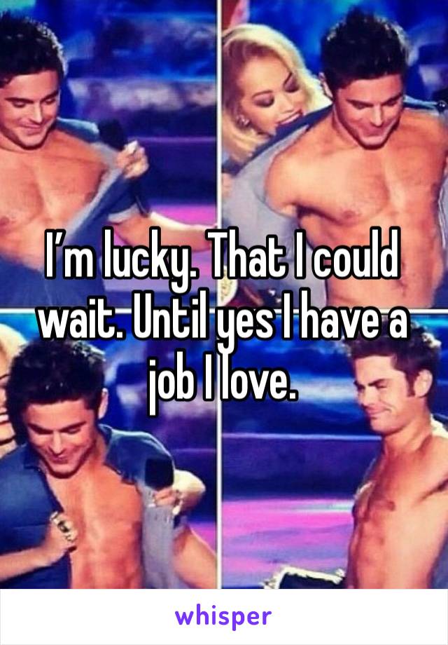 I’m lucky. That I could wait. Until yes I have a job I love. 