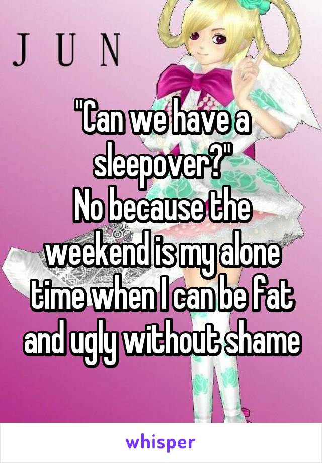 "Can we have a sleepover?"
No because the weekend is my alone time when I can be fat and ugly without shame