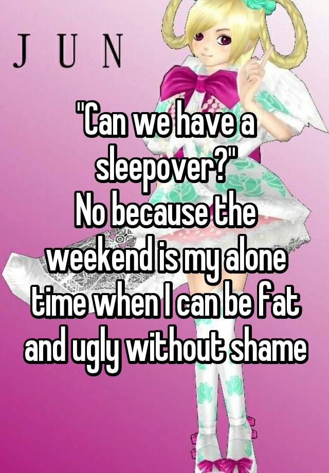 "Can we have a sleepover?"
No because the weekend is my alone time when I can be fat and ugly without shame