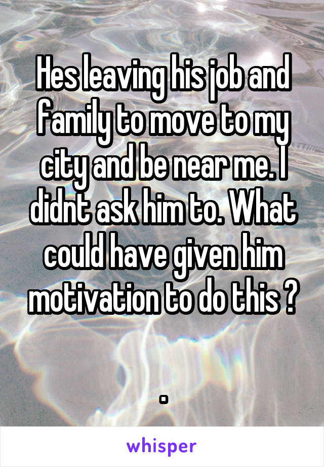 Hes leaving his job and family to move to my city and be near me. I didnt ask him to. What could have given him motivation to do this ?

.