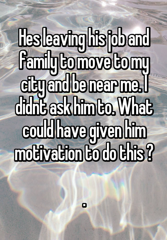 Hes leaving his job and family to move to my city and be near me. I didnt ask him to. What could have given him motivation to do this ?

.