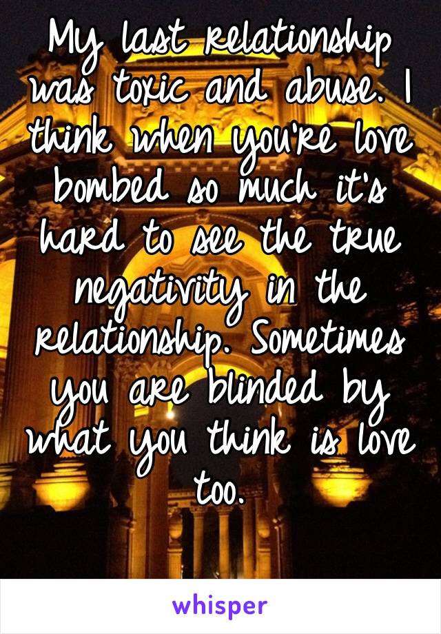 My last relationship was toxic and abuse. I think when you’re love bombed so much it’s hard to see the true negativity in the relationship. Sometimes you are blinded by what you think is love too.