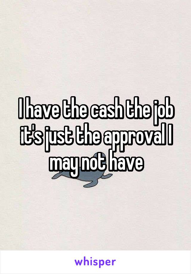 I have the cash the job it's just the approval I may not have