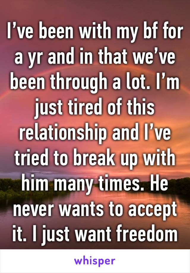 I’ve been with my bf for a yr and in that we’ve been through a lot. I’m just tired of this relationship and I’ve tried to break up with him many times. He never wants to accept it. I just want freedom