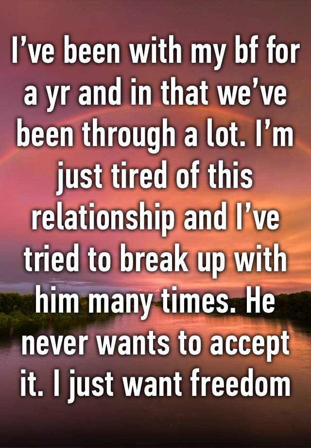 I’ve been with my bf for a yr and in that we’ve been through a lot. I’m just tired of this relationship and I’ve tried to break up with him many times. He never wants to accept it. I just want freedom