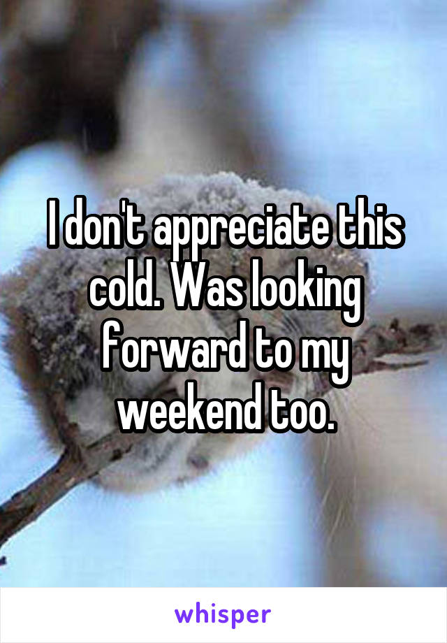 I don't appreciate this cold. Was looking forward to my weekend too.